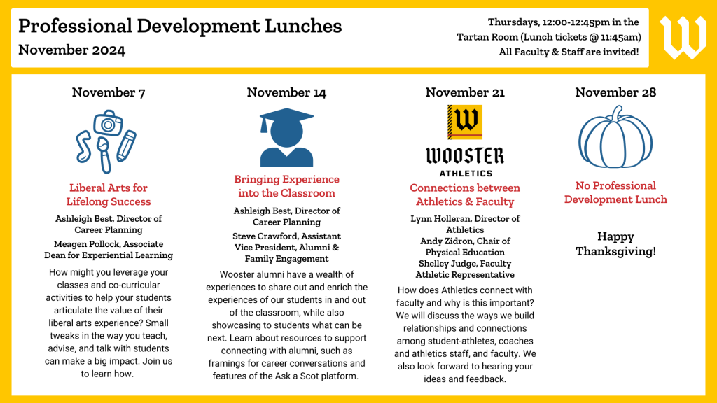 November 2024 Professional Development Lunches
November 7: Liberal Arts for Lifelong Success. Ashleigh Best & Meagen Pollock. How might you leverage your classes and co-curricular activities to help your students articulate the value of their liberal arts experience? Small tweaks in the way you teach, advise, and talk with students can make a big impact. Join us to learn how. 
November 14: Bringing Experience into the Classroom. Ashleigh Best & Steve Crawford. Wooster alumni have a wealth of experiences to share out and enrich the experiences of our students in and out of the classroom, while also showcasing to students what can be next. Learn about resources to support connecting with alumni, such as framings for career conversations and features of the Ask a Scot platform. 
November 21: Connections between Athletics & Faculty. Lynn Holleran, Andy Zidron & Shelley Judge. How can technology be used to enhance and innovate our work in the classroom? See examples of how faculty are utilizing digital pedagogies in their work and learn about the support that our education technology professionals can provide to do this. 
November 28 - No PDL